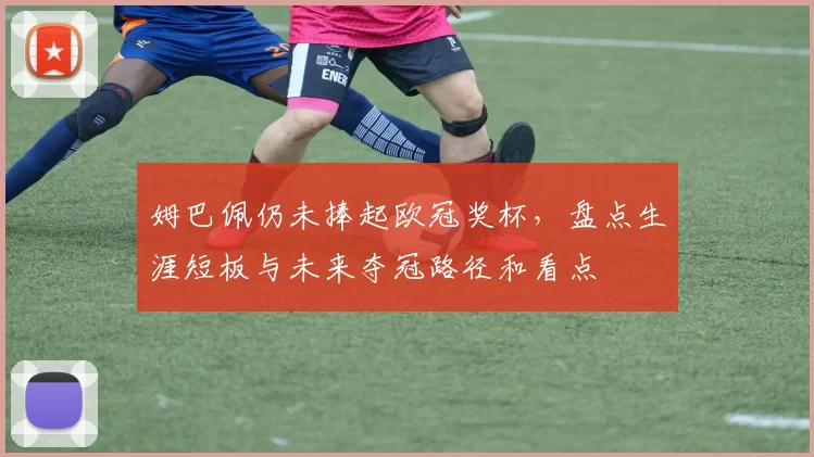 姆巴佩仍未捧起欧冠奖杯，盘点生涯短板与未来夺冠路径和看点